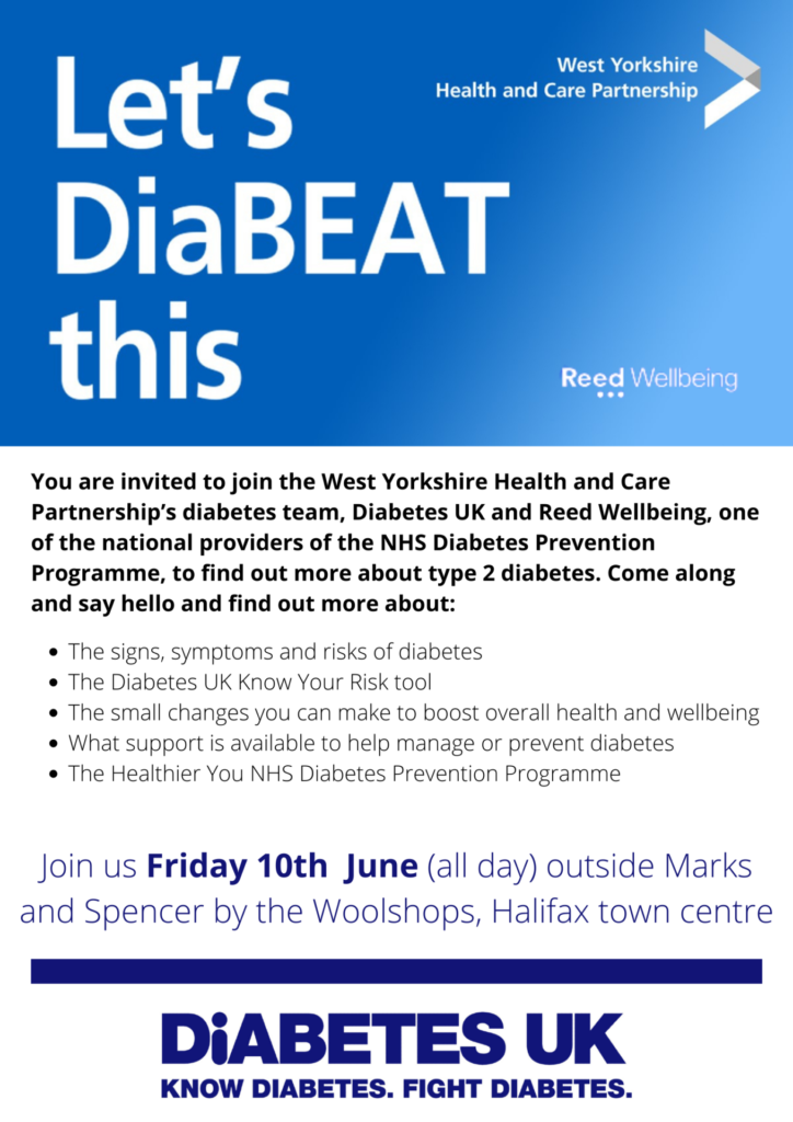 You are invited to join the West Yorkshire Health and CNare Partnership's diabetes team , Diabetes UK and Reed Wellbeing, one of the national providers of the NHS Diabetes Prevention Programme, to find out more about type 2 diabetes. Come along and say hello to find out more about:

The signs and symptoms of diabetes
The Diabetes UK Know Your Risk tool
The small changes you can make to boost overall health and wellbeing
What support is available to help manage or prevent diabetes
The Healthier You NHS Diabetes Prevention Programme

Join us Friday 10 June (all day) outside Marks and Spencer byt eh Woolshops, Halifax Town Centre.